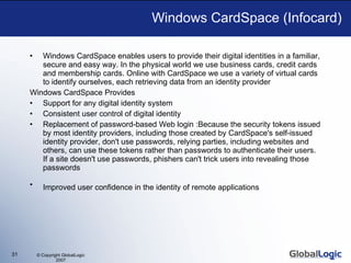 Windows CardSpace (Infocard) Windows CardSpace enables users to provide their digital identities in a familiar, secure and easy way. In the physical world we use business cards, credit cards and membership cards. Online with CardSpace we use a variety of virtual cards to identify ourselves, each retrieving data from an identity provider Windows CardSpace Provides Support for any digital identity system  Consistent user control of digital identity  Replacement of password-based Web login :Because the security tokens issued by most identity providers, including those created by CardSpace's self-issued identity provider, don't use passwords, relying parties, including websites and others, can use these tokens rather than passwords to authenticate their users. If a site doesn't use passwords, phishers can't trick users into revealing those passwords  Improved user confidence in the identity of remote applications   