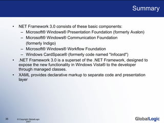 Summary NET Framework 3.0 consists of these basic components: Microsoft® Windows® Presentation Foundation (formerly Avalon) Microsoft® Windows® Communication Foundation  (formerly Indigo) Microsoft® Windows® Workflow Foundation Windows CardSpace® (formerly code named &quot;Infocard&quot;)  .NET Framework 3.0 is a superset of the .NET Framework, designed to expose the new functionality in Windows Vista® to the developer through managed classes.  XAML provides declarative markup to separate code and presentation layer 