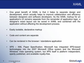 XAML One great benefit of XAML is that it helps to separate design and development, which actually helps to improve collaboration and efficiency between designers and software developers. As the XAML markup for an application's UI remains separate from the remainder of application logic, a designer's exact layout can be saved in XAML and combined with the application without affecting the development process. Easily toolable, declarative markup Code and content are separate Can be rendered in the browser / standalone application XPS – XML Paper Specification. Microsoft has integrated XPS-based technologies into the 2007 Microsoft Office system and the Microsoft Windows Vista operating system, but XPS itself is platform independent, openly published, and available royalty-free.  