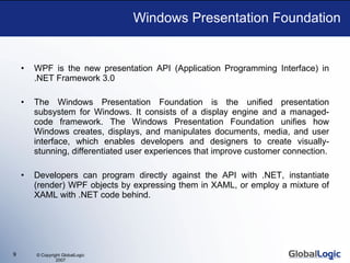 Windows Presentation Foundation WPF is the new presentation API (Application Programming Interface) in .NET Framework 3.0 The Windows Presentation Foundation is the unified presentation subsystem for Windows. It consists of a display engine and a managed-code framework. The Windows Presentation Foundation unifies how Windows creates, displays, and manipulates documents, media, and user interface, which enables developers and designers to create visually-stunning, differentiated user experiences that improve customer connection. Developers can program directly against the API with .NET, instantiate (render) WPF objects by expressing them in XAML, or employ a mixture of XAML with .NET code behind. 