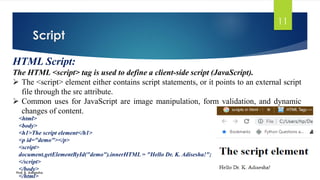 Script
Prof. K. Adisesha
11
HTML Script:
The HTML <script> tag is used to define a client-side script (JavaScript).
➢ The <script> element either contains script statements, or it points to an external script
file through the src attribute.
➢ Common uses for JavaScript are image manipulation, form validation, and dynamic
changes of content.
<html>
<body>
<h1>The script element</h1>
<p id="demo"></p>
<script>
document.getElementById("demo").innerHTML = "Hello Dr. K. Adisesha!";
</script>
</body>
</html>
 