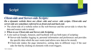 Script
Prof. K. Adisesha
13
Client-side and Server-side Scripts:
On a dynamic website there are client -side and server -side scripts. Client-side and
server-side are sometimes referred to as front-end and back-end.
➢ The client-side of a website refers to the web browser and the server-side is where the
data and source code is stored.
➢ When to use Client-side and Server-side Scripting.
➢ A site such as Google, Amazon, and Facebook will use both types of scripting:
❖ Server-side handles logging in, personal information and preferences and provides
the specific data which the user wants (and allows new data to be stored).
❖ Client-side makes the page interactive, sorting data in different ways if the user
asks for that by clicking on elements with event triggers.
 