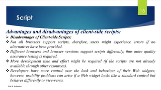 Script
Prof. K. Adisesha
15
Advantages and disadvantages of client-side scripts:
➢ Disadvantages of Client-side Scripts:
❖ Not all browsers support scripts, therefore, users might experience errors if no
alternatives have been provided.
❖ Different browsers and browser versions support scripts differently, thus more quality
assurance testing is required.
❖ More development time and effort might be required (if the scripts are not already
available through other resources).
❖ Developers have more control over the look and behaviour of their Web widgets;
however, usability problems can arise if a Web widget looks like a standard control but
behaves differently or vice-versa.
 