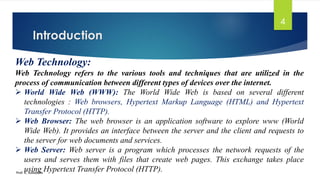 Introduction
Prof. K. Adisesha
4
Web Technology:
Web Technology refers to the various tools and techniques that are utilized in the
process of communication between different types of devices over the internet.
➢ World Wide Web (WWW): The World Wide Web is based on several different
technologies : Web browsers, Hypertext Markup Language (HTML) and Hypertext
Transfer Protocol (HTTP).
➢ Web Browser: The web browser is an application software to explore www (World
Wide Web). It provides an interface between the server and the client and requests to
the server for web documents and services.
➢ Web Server: Web server is a program which processes the network requests of the
users and serves them with files that create web pages. This exchange takes place
using Hypertext Transfer Protocol (HTTP).
 