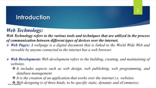 Introduction
Prof. K. Adisesha
5
Web Technology:
Web Technology refers to the various tools and techniques that are utilized in the process
of communication between different types of devices over the internet.
➢ Web Pages: A webpage is a digital document that is linked to the World Wide Web and
viewable by anyone connected to the internet has a web browser.
➢ Web Development: Web development refers to the building, creating, and maintaining of
websites.
❖ It includes aspects such as web design, web publishing, web programming, and
database management.
❖ It is the creation of an application that works over the internet i.e. websites.
❖ Web designing is of three kinds, to be specific static, dynamic and eCommerce.
 