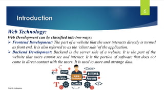 Introduction
Prof. K. Adisesha
6
Web Technology:
Web Development can be classified into two ways:
➢ Frontend Development: The part of a website that the user interacts directly is termed
as front end. It is also referred to as the ‘client side’of the application.
➢ Backend Development: Backend is the server side of a website. It is the part of the
website that users cannot see and interact. It is the portion of software that does not
come in direct contact with the users. It is used to store and arrange data.
 