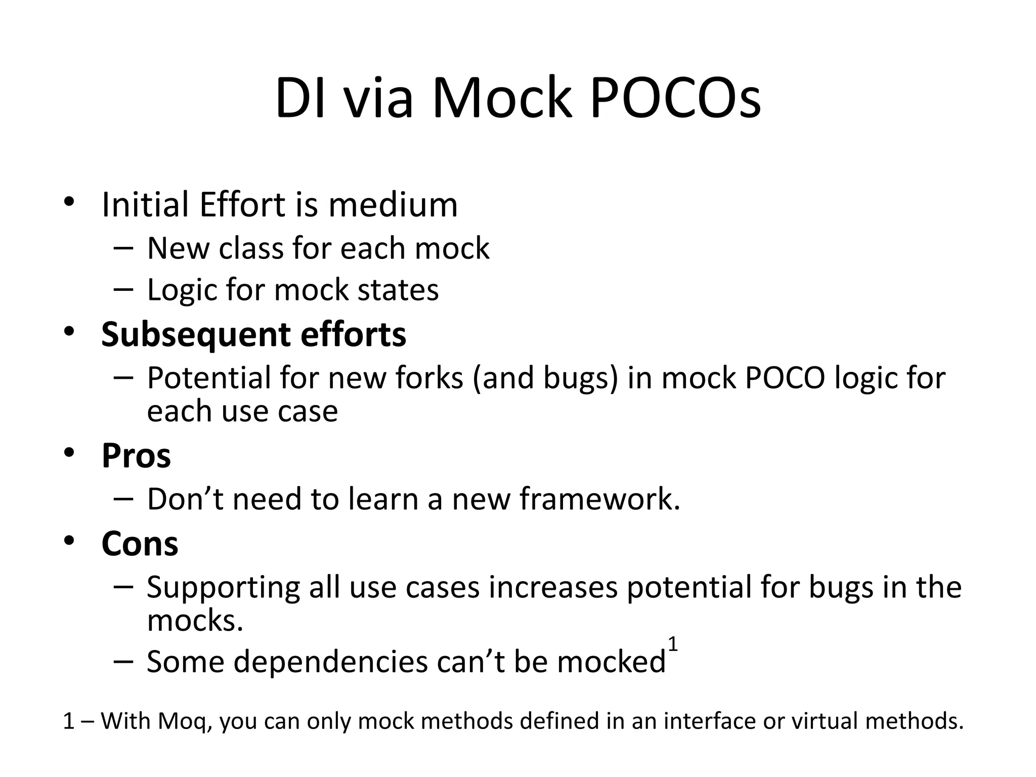 DI via Mock POCOs
• Initial Effort is medium
– New class for each mock
– Logic for mock states
• Subsequent efforts
– Potential for new forks (and bugs) in mock POCO logic for
each use case
• Pros
– Don’t need to learn a new framework.
• Cons
– Supporting all use cases increases potential for bugs in the
mocks.
– Some dependencies can’t be mocked
1
1 – With Moq, you can only mock methods defined in an interface or virtual methods.
 
