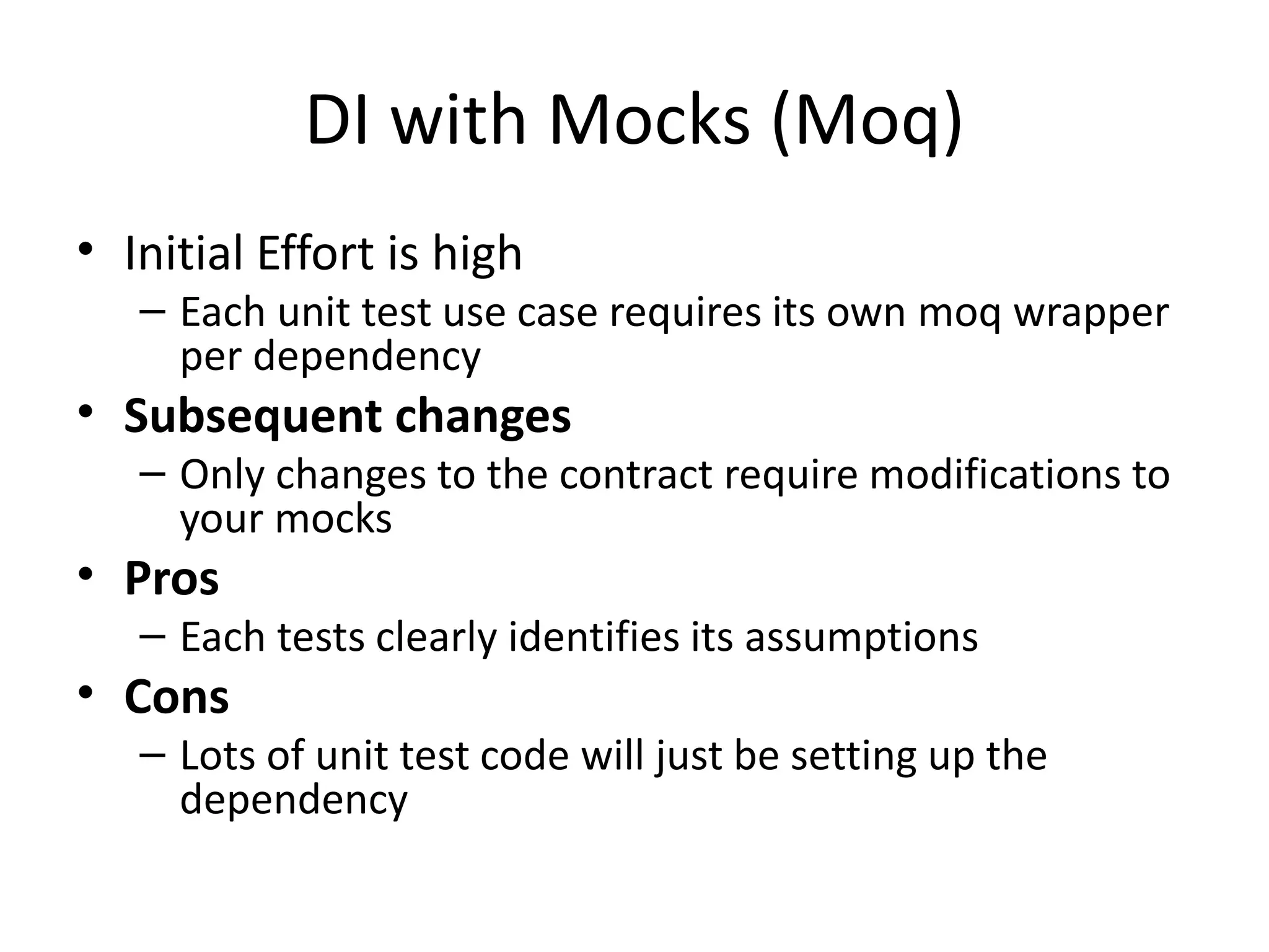 DI with Mocks (Moq)
• Initial Effort is high
– Each unit test use case requires its own moq wrapper
per dependency
• Subsequent changes
– Only changes to the contract require modifications to
your mocks
• Pros
– Each tests clearly identifies its assumptions
• Cons
– Lots of unit test code will just be setting up the
dependency
 