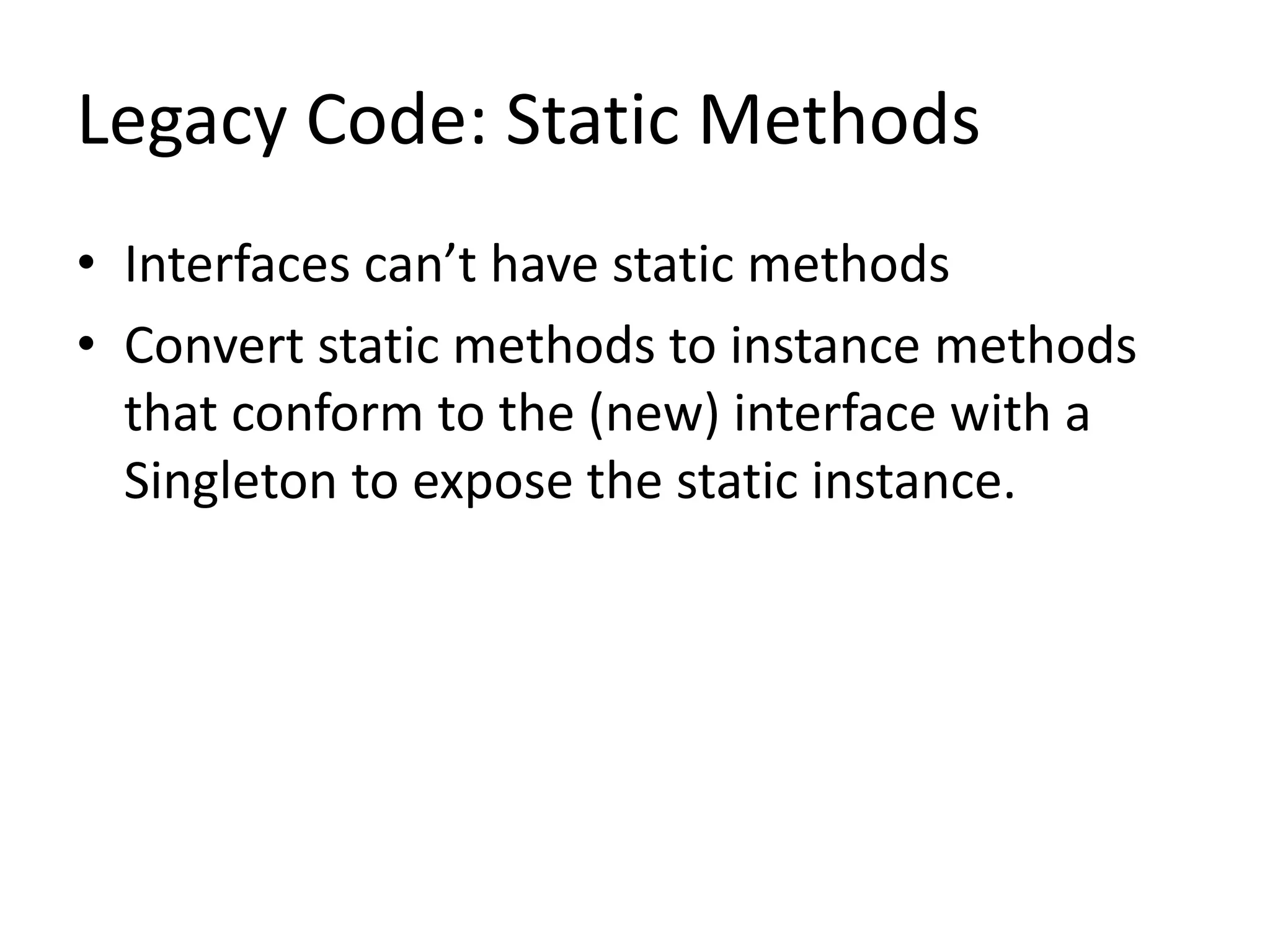 Legacy Code: Static Methods
• Interfaces can’t have static methods
• Convert static methods to instance methods
that conform to the (new) interface with a
Singleton to expose the static instance.
 