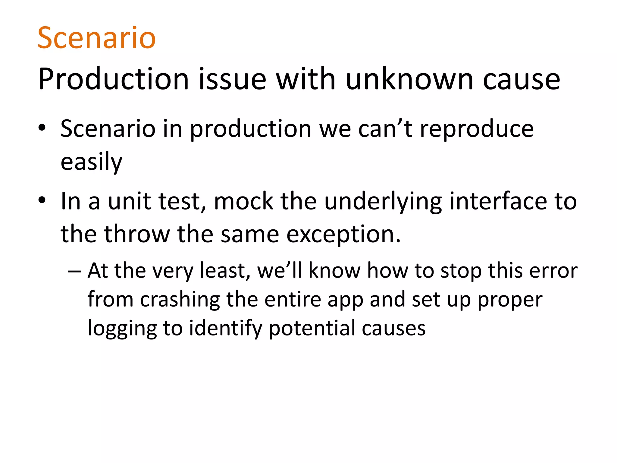 Scenario
Production issue with unknown cause
• Scenario in production we can’t reproduce
easily
• In a unit test, mock the underlying interface to
the throw the same exception.
– At the very least, we’ll know how to stop this error
from crashing the entire app and set up proper
logging to identify potential causes
 