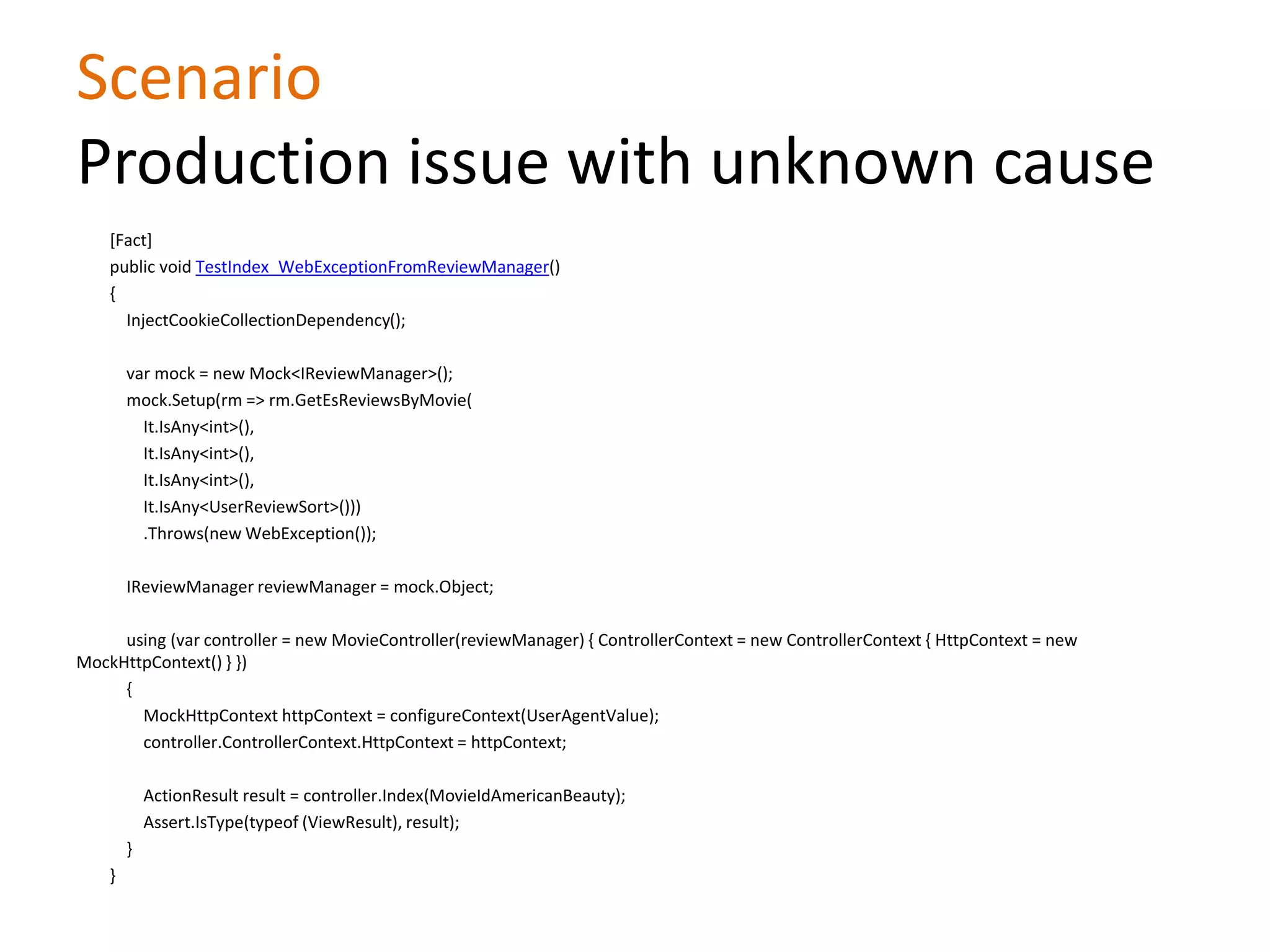 Scenario
Production issue with unknown cause
[Fact]
public void TestIndex_WebExceptionFromReviewManager()
{
InjectCookieCollectionDependency();
var mock = new Mock<IReviewManager>();
mock.Setup(rm => rm.GetEsReviewsByMovie(
It.IsAny<int>(),
It.IsAny<int>(),
It.IsAny<int>(),
It.IsAny<UserReviewSort>()))
.Throws(new WebException());
IReviewManager reviewManager = mock.Object;
using (var controller = new MovieController(reviewManager) { ControllerContext = new ControllerContext { HttpContext = new
MockHttpContext() } })
{
MockHttpContext httpContext = configureContext(UserAgentValue);
controller.ControllerContext.HttpContext = httpContext;
ActionResult result = controller.Index(MovieIdAmericanBeauty);
Assert.IsType(typeof (ViewResult), result);
}
}
 