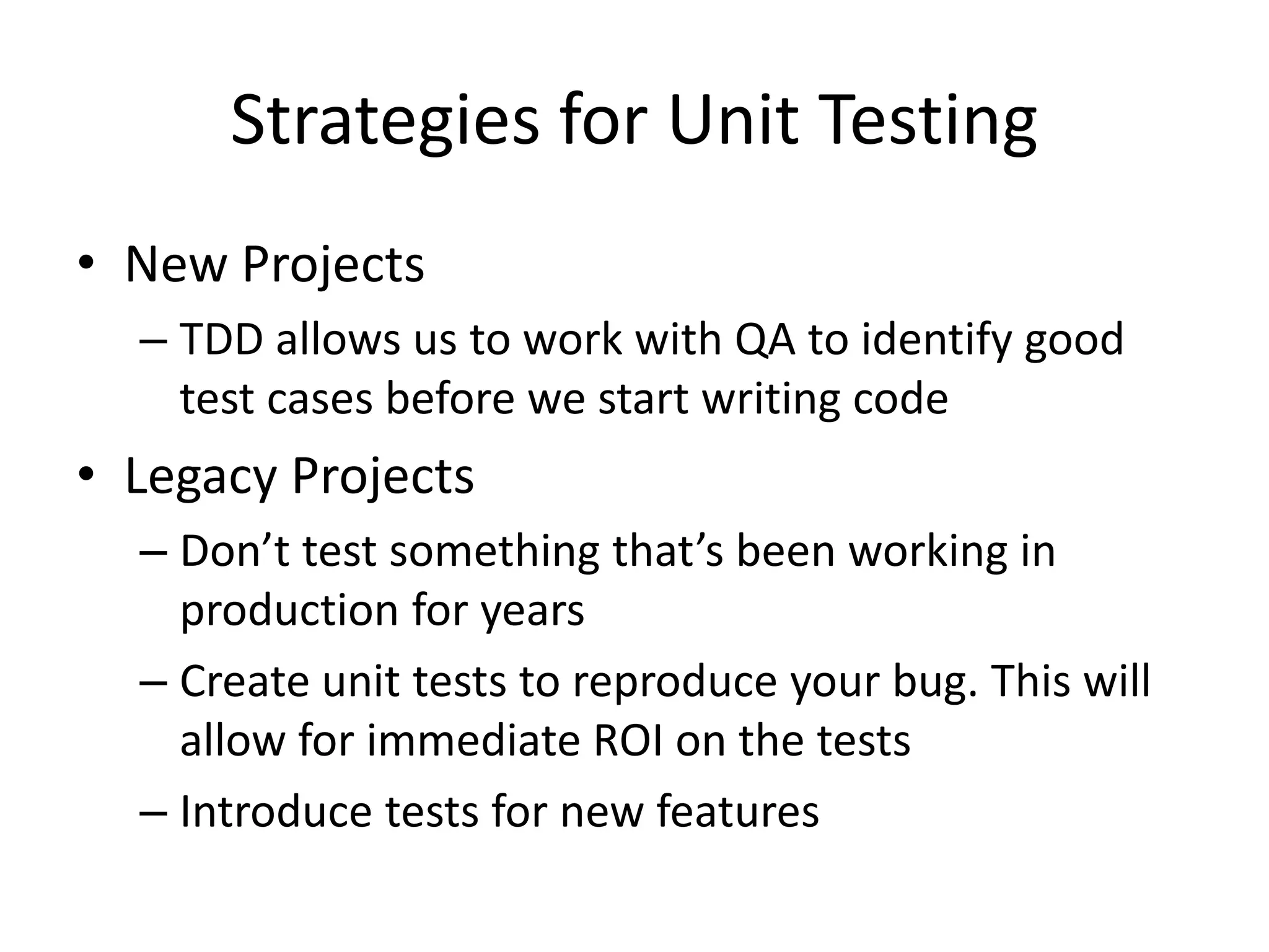Strategies for Unit Testing
• New Projects
– TDD allows us to work with QA to identify good
test cases before we start writing code
• Legacy Projects
– Don’t test something that’s been working in
production for years
– Create unit tests to reproduce your bug. This will
allow for immediate ROI on the tests
– Introduce tests for new features
 