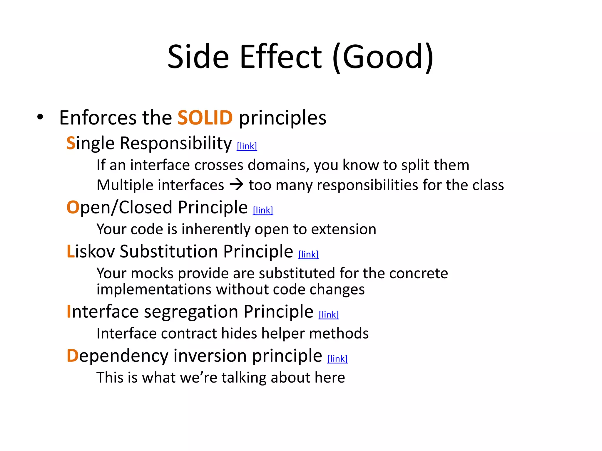 Side Effect (Good)
• Enforces the SOLID principles
Single Responsibility [link]
If an interface crosses domains, you know to split them
Multiple interfaces  too many responsibilities for the class
Open/Closed Principle [link]
Your code is inherently open to extension
Liskov Substitution Principle [link]
Your mocks provide are substituted for the concrete
implementations without code changes
Interface segregation Principle [link]
Interface contract hides helper methods
Dependency inversion principle [link]
This is what we’re talking about here
 