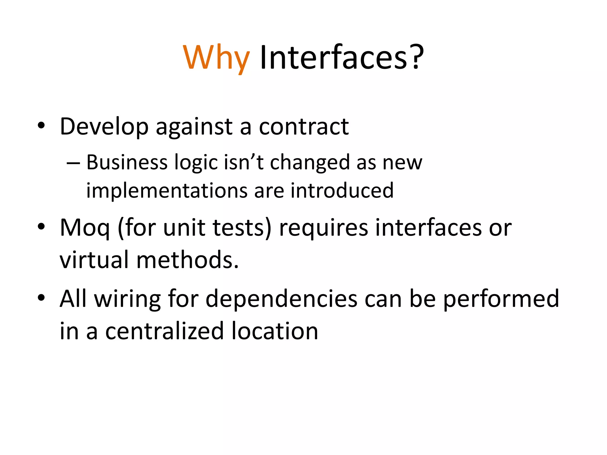 Why Interfaces?
• Develop against a contract
– Business logic isn’t changed as new
implementations are introduced
• Moq (for unit tests) requires interfaces or
virtual methods.
• All wiring for dependencies can be performed
in a centralized location
 