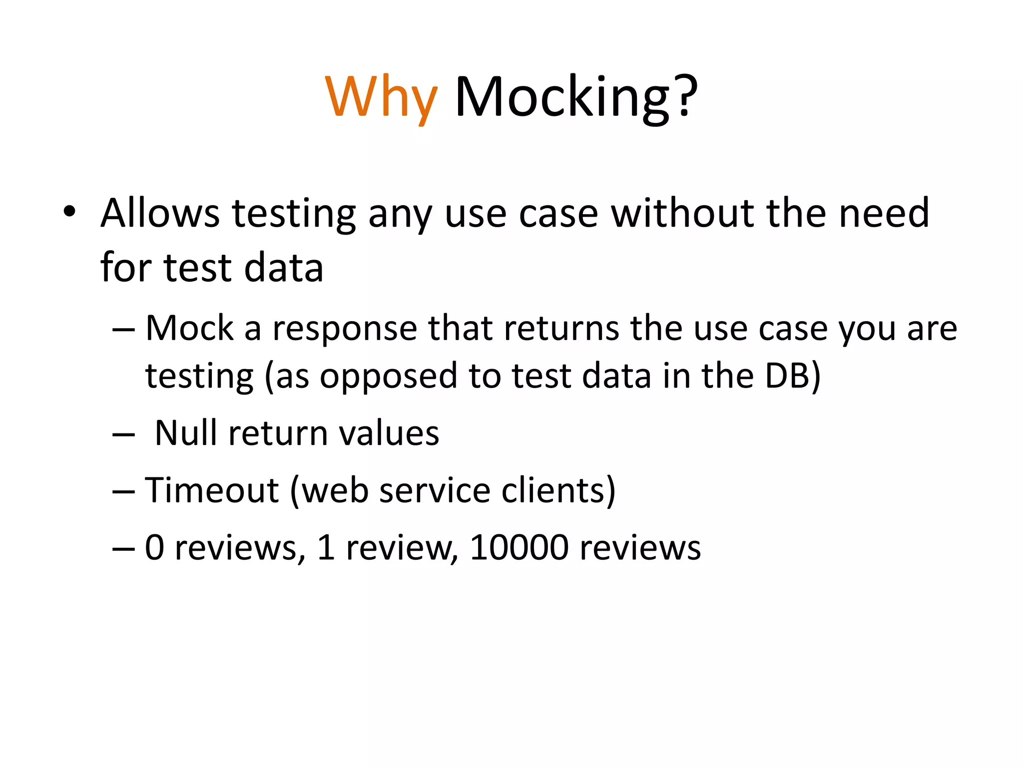 Why Mocking?
• Allows testing any use case without the need
for test data
– Mock a response that returns the use case you are
testing (as opposed to test data in the DB)
– Null return values
– Timeout (web service clients)
– 0 reviews, 1 review, 10000 reviews
 