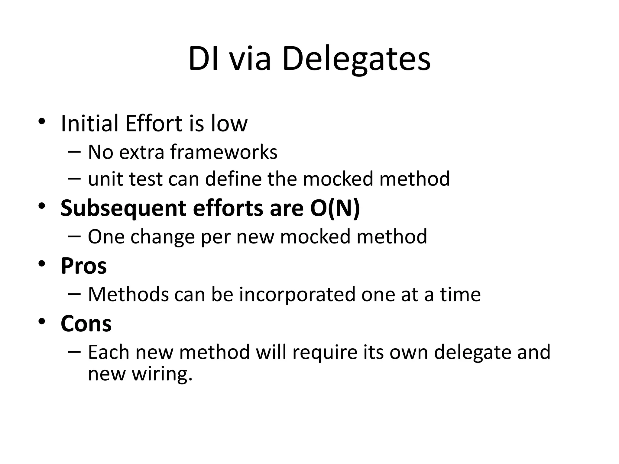 DI via Delegates
• Initial Effort is low
– No extra frameworks
– unit test can define the mocked method
• Subsequent efforts are O(N)
– One change per new mocked method
• Pros
– Methods can be incorporated one at a time
• Cons
– Each new method will require its own delegate and
new wiring.
 