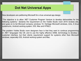 Now developers are petitioning Microsoft for a true universal app design.
“The objective is to allow .NET Customer Program Venture to develop deliverables for the
following systems,” declares the requirement on the Visible Studio room 2015 reviews site,
and goes on to list Microsof company windows 10, Heritage Microsoft windows, Unix, A linux
systemunix, Android working system, iOS, Mac and HTML5.
The problem Visible Studio room designers face is that they want to continue programming
in .NET ‘languages’ like C#, and to use the highly effective XAML terminology to develop a
customer interface, but their clients requirement support for systems other than Microsoft
windows, especially iOS, Android working system and Mac.
Dot Net Universal Apps
 