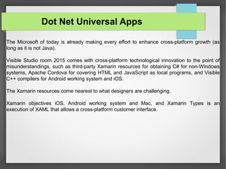 The Microsoft of today is already making every effort to enhance cross-platform growth (as
long as it is not Java).
Visible Studio room 2015 comes with cross-platform technological innovation to the point of
misunderstandings, such as third-party Xamarin resources for obtaining C# for non-Windows
systems, Apache Cordova for covering HTML and JavaScript as local programs, and Visible
C++ compilers for Android working system and iOS.
The Xamarin resources come nearest to what designers are challenging.
Xamarin objectives iOS, Android working system and Mac, and Xamarin Types is an
execution of XAML that allows a cross-platform customer interface.
Dot Net Universal Apps
 