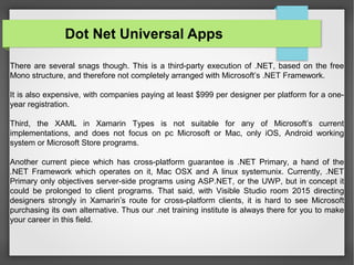 There are several snags though. This is a third-party execution of .NET, based on the free
Mono structure, and therefore not completely arranged with Microsoft’s .NET Framework.
It is also expensive, with companies paying at least $999 per designer per platform for a one-
year registration.
Third, the XAML in Xamarin Types is not suitable for any of Microsoft’s current
implementations, and does not focus on pc Microsoft or Mac, only iOS, Android working
system or Microsoft Store programs.
Another current piece which has cross-platform guarantee is .NET Primary, a hand of the
.NET Framework which operates on it, Mac OSX and A linux systemunix. Currently, .NET
Primary only objectives server-side programs using ASP.NET, or the UWP, but in concept it
could be prolonged to client programs. That said, with Visible Studio room 2015 directing
designers strongly in Xamarin’s route for cross-platform clients, it is hard to see Microsoft
purchasing its own alternative. Thus our .net training institute is always there for you to make
your career in this field.
Dot Net Universal Apps
 