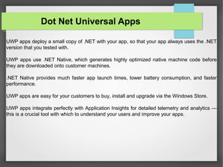 UWP apps deploy a small copy of .NET with your app, so that your app always uses the .NET
version that you tested with.
UWP apps use .NET Native, which generates highly optimized native machine code before
they are downloaded onto customer machines.
.NET Native provides much faster app launch times, lower battery consumption, and faster
performance.
UWP apps are easy for your customers to buy, install and upgrade via the Windows Store.
UWP apps integrate perfectly with Application Insights for detailed telemetry and analytics —
this is a crucial tool with which to understand your users and improve your apps.
Dot Net Universal Apps
 