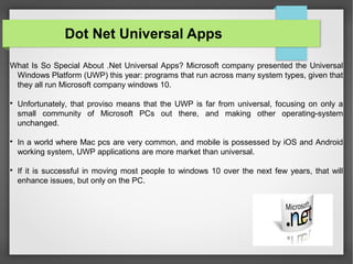 What Is So Special About .Net Universal Apps? Microsoft company presented the Universal
Windows Platform (UWP) this year: programs that run across many system types, given that
they all run Microsoft company windows 10.

Unfortunately, that proviso means that the UWP is far from universal, focusing on only a
small community of Microsoft PCs out there, and making other operating-system
unchanged.

In a world where Mac pcs are very common, and mobile is possessed by iOS and Android
working system, UWP applications are more market than universal.

If it is successful in moving most people to windows 10 over the next few years, that will
enhance issues, but only on the PC.
Dot Net Universal Apps
 