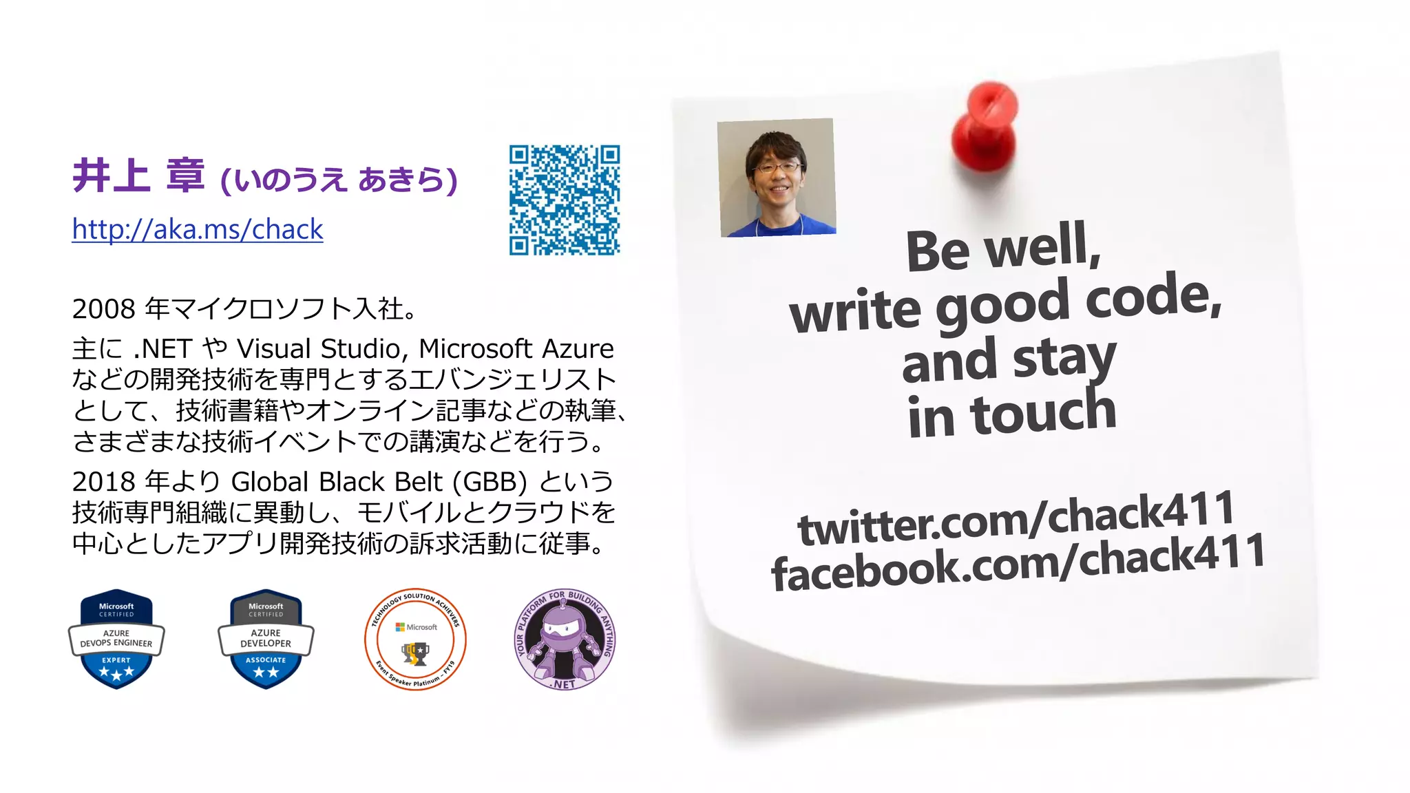 井上 章 (いのうえ あきら)
http://aka.ms/chack
2008 年マイクロソフト入社。
主に .NET や Visual Studio, Microsoft Azure
などの開発技術を専門とするエバンジェリスト
として、技術書籍やオンライン記事などの執筆、
さまざまな技術イベントでの講演などを行う。
2018 年より Global Black Belt (GBB) という
技術専門組織に異動し、モバイルとクラウドを
中心としたアプリ開発技術の訴求活動に従事。
 