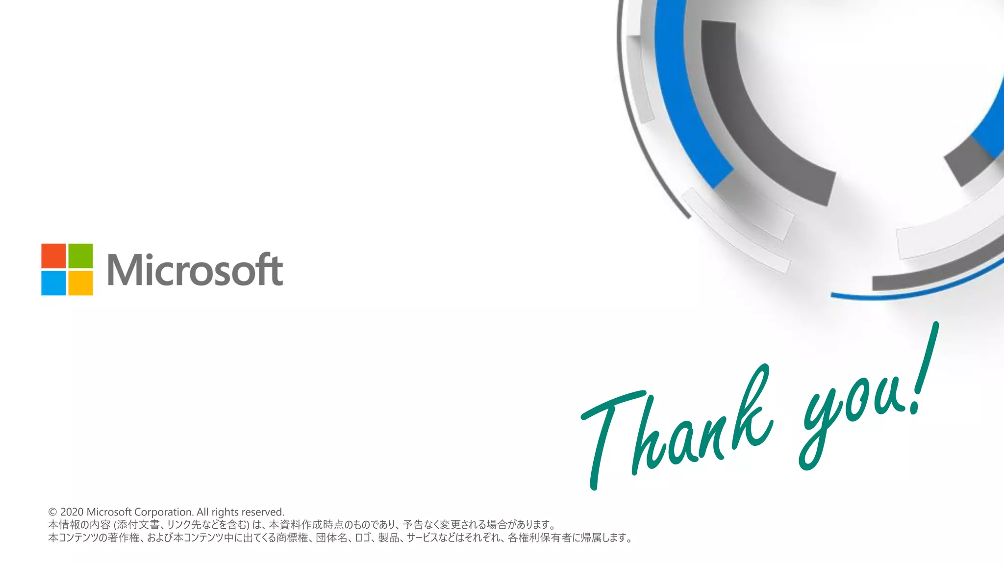 © 2018 Microsoft Corporation. All rights reserved.
本情報の内容（添付文書、リンク先などを含む）は、作成日時点でのものであり、予告なく変更される場合があります。
© 2020 Microsoft Corporation. All rights reserved.
本情報の内容 (添付文書、リンク先などを含む) は、本資料作成時点のものであり、予告なく変更される場合があります。
本コンテンツの著作権、および本コンテンツ中に出てくる商標権、団体名、ロゴ、製品、サービスなどはそれぞれ、各権利保有者に帰属します。
 