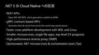 .NET 5  Cloud Native ؤͶY
? REST APIs
? Open API, API REPL, client generation, publish to APIM
? gRPC contract-based APIs
? Generate client & server from proto file, world class performance
? Faster cross-platform development with WSL and Linux
? Smaller microservices, single file apps, top-level C# programs
? High-performance reverse proxy (YARP)
? Opinionated .NET microservices & orchestration tools (Tye)
 