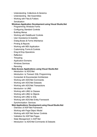 Understanding Collections & Generics
Understanding .Net Assemblies
Working with Files & Folders
Serialization
Windows Application Development using Visual Studio.Net
Programming Windows Forms
Configuring Standard Controls
Building Menus
Working with DataBound Controls
User Assistance & Usability
Dialog Boxes & Forms Inheritance
Printing & Reports
Working with MDI Application
Customizing Forms & Controls
Drag & Drop Operations
Reflection
Threading
Application Domains
Windows Services
Remoting
Data Access Applications using Visual Studio.Net
Introduction to ADO.Net
Introduction to Transact SQL Programming
Connected & Disconnected Architecture
Working with ADO.Net Commands
Working with ADO.Net Datasets
Working with ADO.Net Transactions
Introduction to LINQ
Working with LINQ to Classes
Working with LINQ to Objects
Working with LINQ to SQL
Working with ADO.Net Entity Framework
Synchronization Services
Web Applications Development using Visual Studio.Net
Overview of ASP.Net Framework
Working with Page Object Model
Working with ASP.Net Server Controls
Validation for ASP.Net Pages
State Management in ASP.Net
Introduction to ADO.Net Commands & Datasets
 