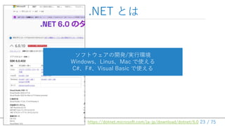 / 75
.NET とは
23
https://dotnet.microsoft.com/ja-jp/download/dotnet/6.0
ソフトウェアの開発/実行環境
Windows、Linus、Mac で使える
C#、F#、Visual Basic で使える
 