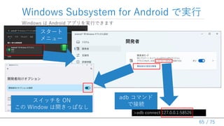 / 75
Windows Subsystem for Android で実行
Windows は Android アプリを実行できます
65
>adb connect 127.0.0.1:58526
スタート
メニュー
スイッチを ON
この Window は開きっぱなし
adb コマンド
で接続
 