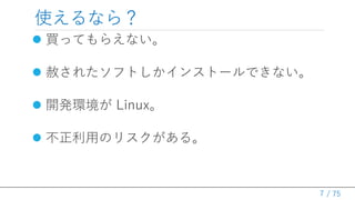 / 75
使えるなら？
 買ってもらえない。
→ メモリ ８GB なワールドとか……
 赦されたソフトしかインストールできない。
→ 伝統的日本企業ワールドとか……
 開発環境が Linux。
→ Visual Studio は Windows か for Mac ……
 不正利用のリスクがある。
→ Community 版を使ってしまう人がいる……
7
 