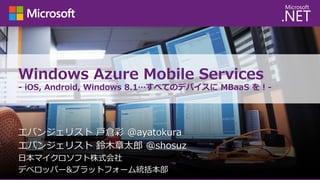 Windows Azure Mobile Services
- iOS, Android, Windows 8.1…すべてのデバイスに MBaaS を！-

エバンジェリスト 戸倉彩 @ayatokura
エバンジェリスト 鈴木章太郎 @shosuz
日本マイクロソフト株式会社
デベロッパー&プラットフォーム統括本部

 