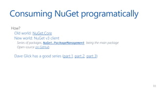 33
Consuming NuGet programatically
How?
Old world: NuGet.Core
New world: NuGet v3 client
Series of packages, NuGet.Package...