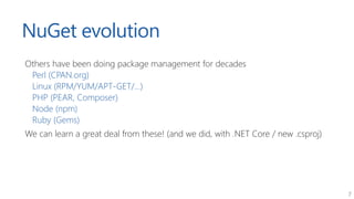 7
NuGet evolution
Others have been doing package management for decades
Perl (CPAN.org)
Linux (RPM/YUM/APT-GET/...)
PHP (P...