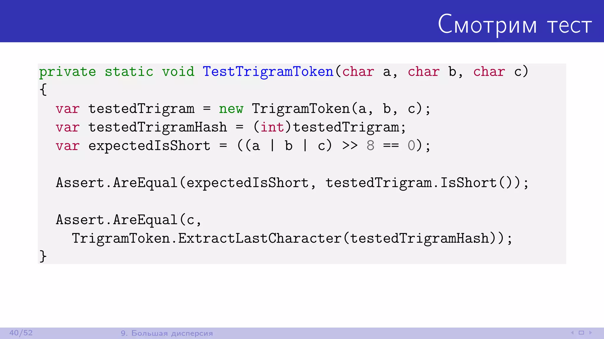 Смотрим тест
private static void TestTrigramToken(char a, char b, char c)
{
var testedTrigram = new TrigramToken(a, b, c);
var testedTrigramHash = (int)testedTrigram;
var expectedIsShort = ((a | b | c) >> 8 == 0);
Assert.AreEqual(expectedIsShort, testedTrigram.IsShort());
Assert.AreEqual(c,
TrigramToken.ExtractLastCharacter(testedTrigramHash));
}
40/52 9. Большая дисперсия
 