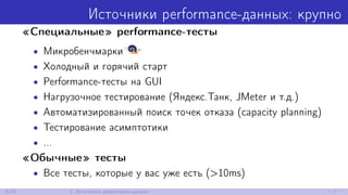 Источники performance-данных: крупно
«Специальные» performance-тесты
• Микробенчмарки
• Холодный и горячий старт
• Performance-тесты на GUI
• Нагрузочное тестирование (Яндекс.Танк, JMeter и т.д.)
• Автоматизированный поиск точек отказа (capacity planning)
• Тестирование асимптотики
• ...
«Обычные» тесты
• Все тесты, которые у вас уже есть (>10ms)
6/52 1. Источники performance-данных
 