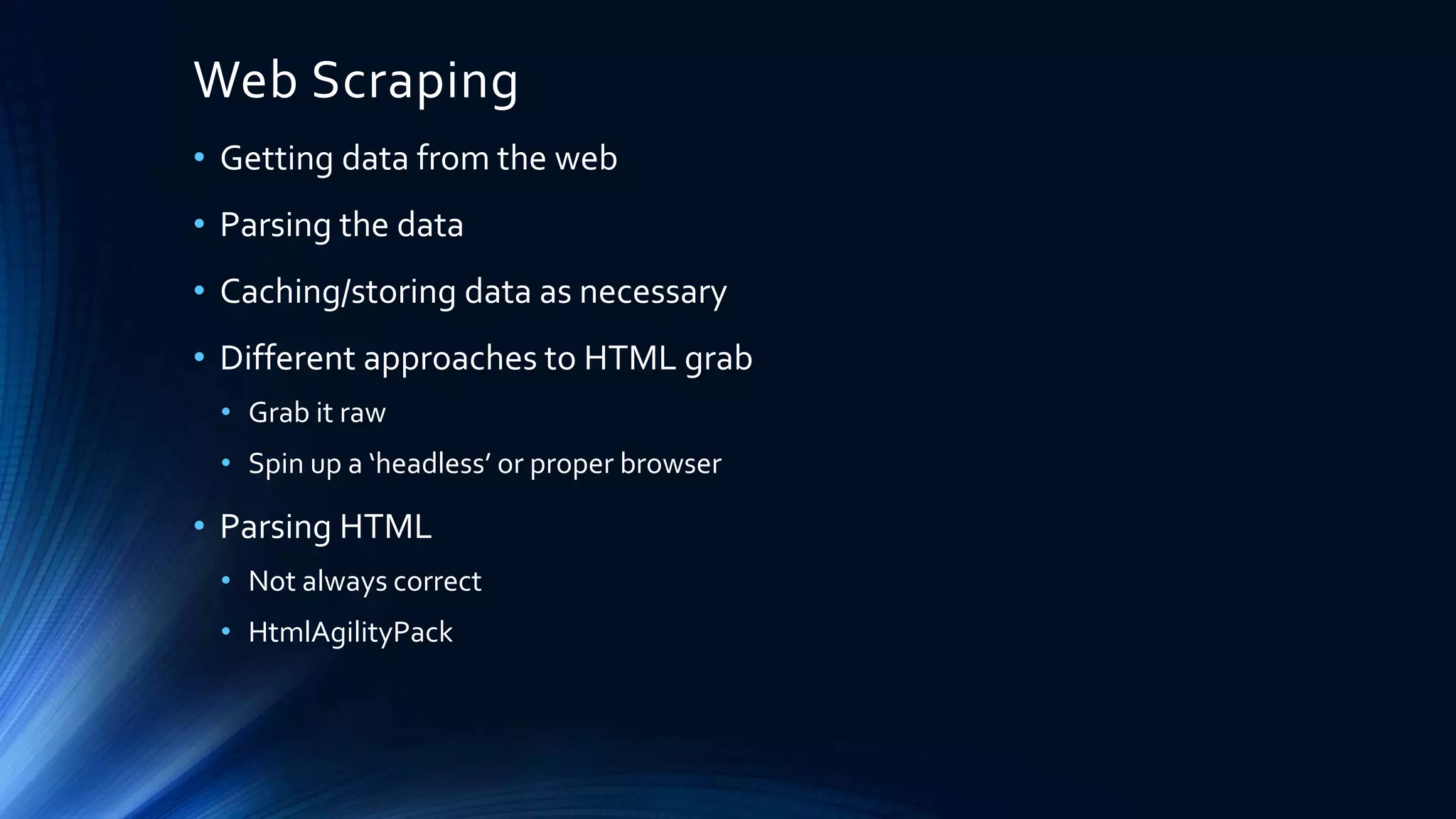 Web Scraping
• Getting data from the web
• Parsing the data
• Caching/storing data as necessary
• Different approaches to HTML grab
• Grab it raw
• Spin up a ‘headless’ or proper browser
• Parsing HTML
• Not always correct
• HtmlAgilityPack
 