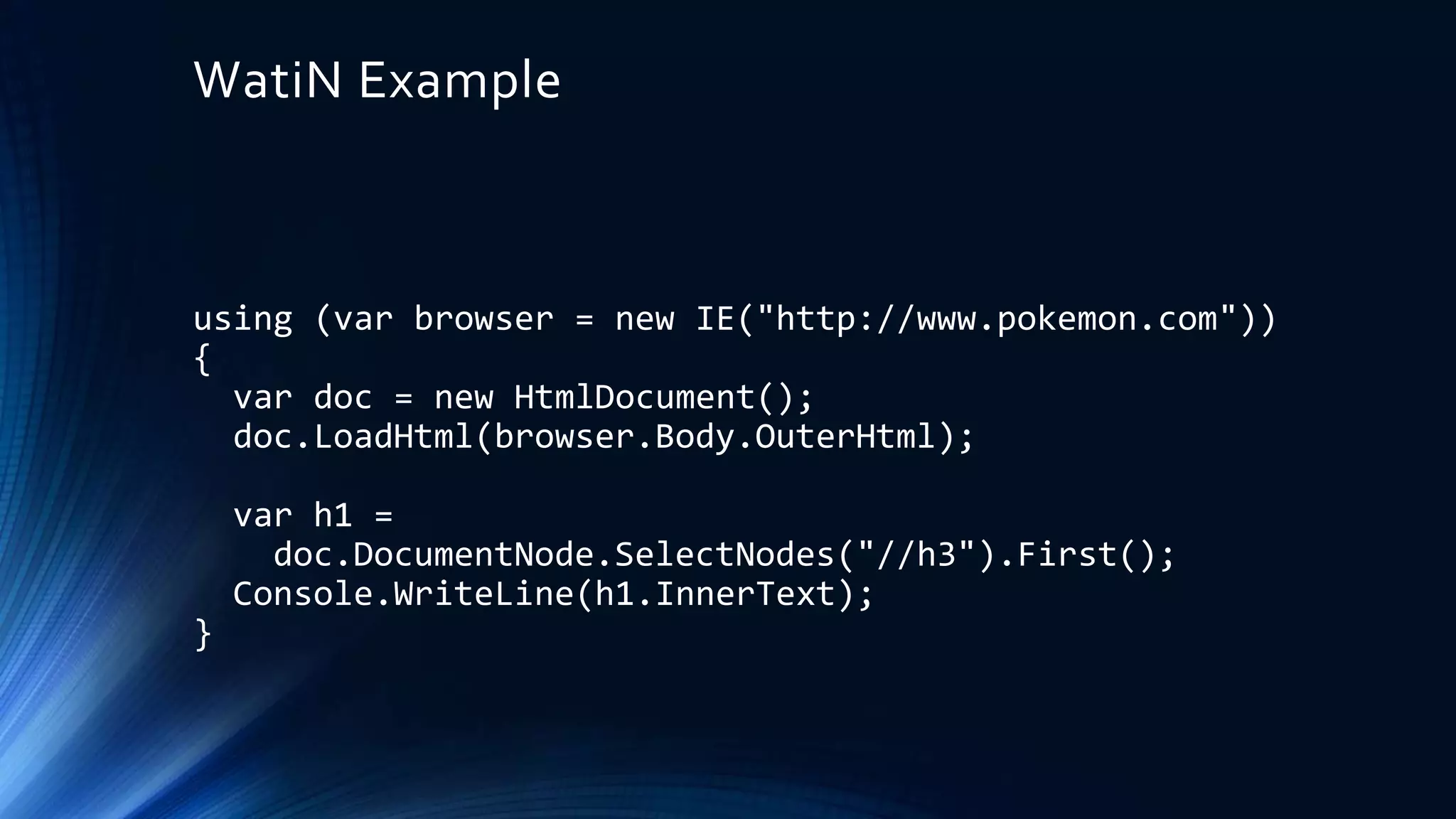 WatiN Example
using (var browser = new IE("http://www.pokemon.com"))
{
var doc = new HtmlDocument();
doc.LoadHtml(browser.Body.OuterHtml);
var h1 =
doc.DocumentNode.SelectNodes("//h3").First();
Console.WriteLine(h1.InnerText);
}
 