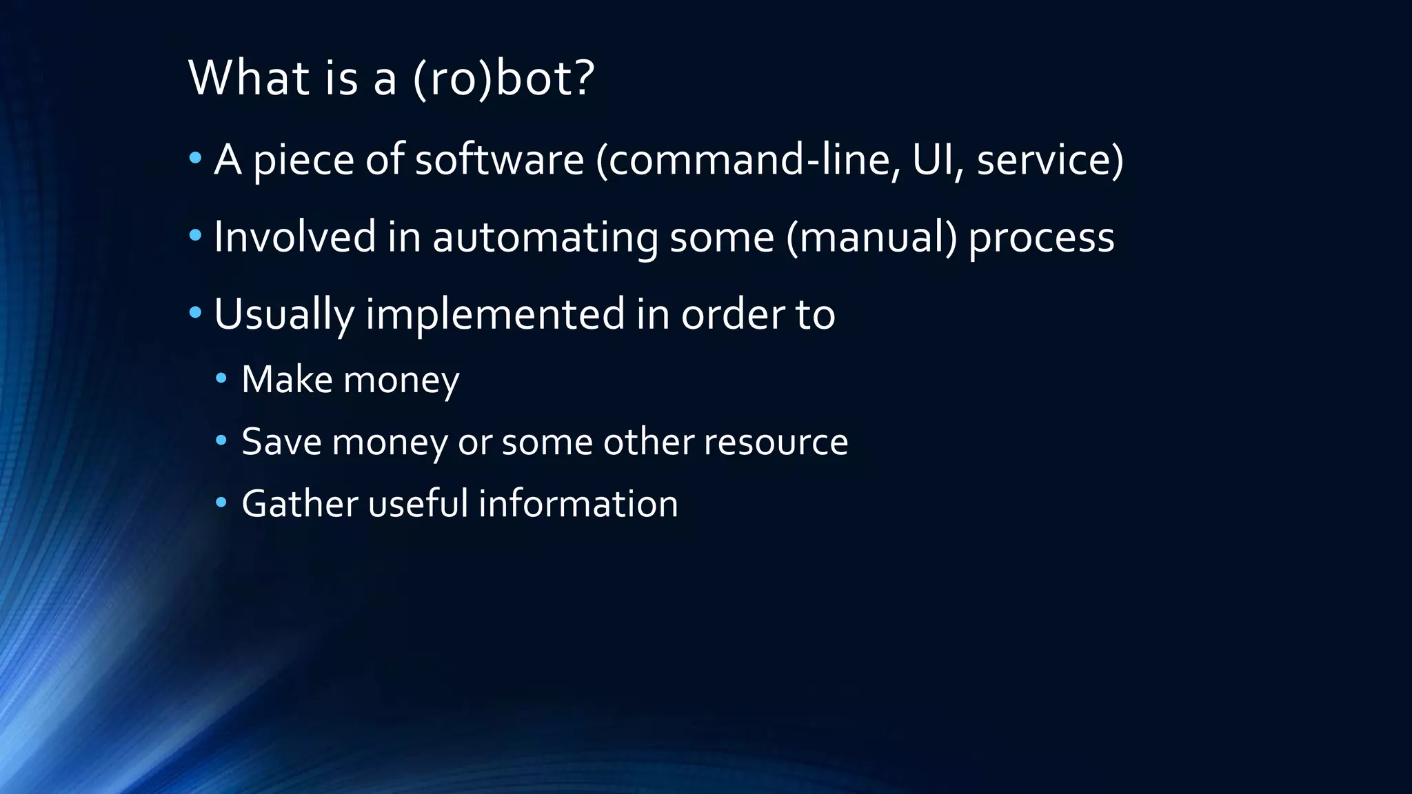 What is a (ro)bot?
• A piece of software (command-line, UI, service)
• Involved in automating some (manual) process
• Usually implemented in order to
• Make money
• Save money or some other resource
• Gather useful information
 