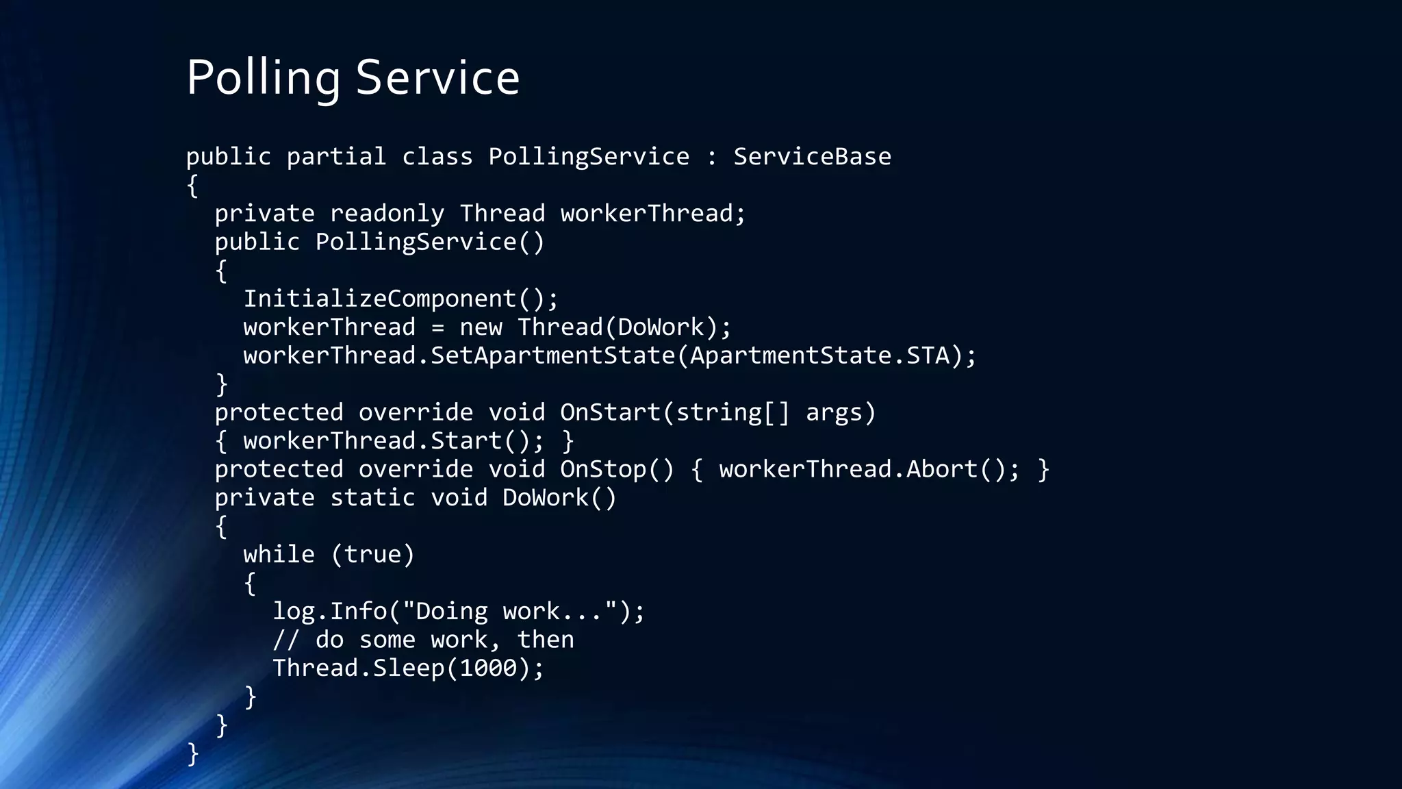 Polling Service
public partial class PollingService : ServiceBase
{
private readonly Thread workerThread;
public PollingService()
{
InitializeComponent();
workerThread = new Thread(DoWork);
workerThread.SetApartmentState(ApartmentState.STA);
}
protected override void OnStart(string[] args)
{ workerThread.Start(); }
protected override void OnStop() { workerThread.Abort(); }
private static void DoWork()
{
while (true)
{
log.Info("Doing work...");
// do some work, then
Thread.Sleep(1000);
}
}
}
 