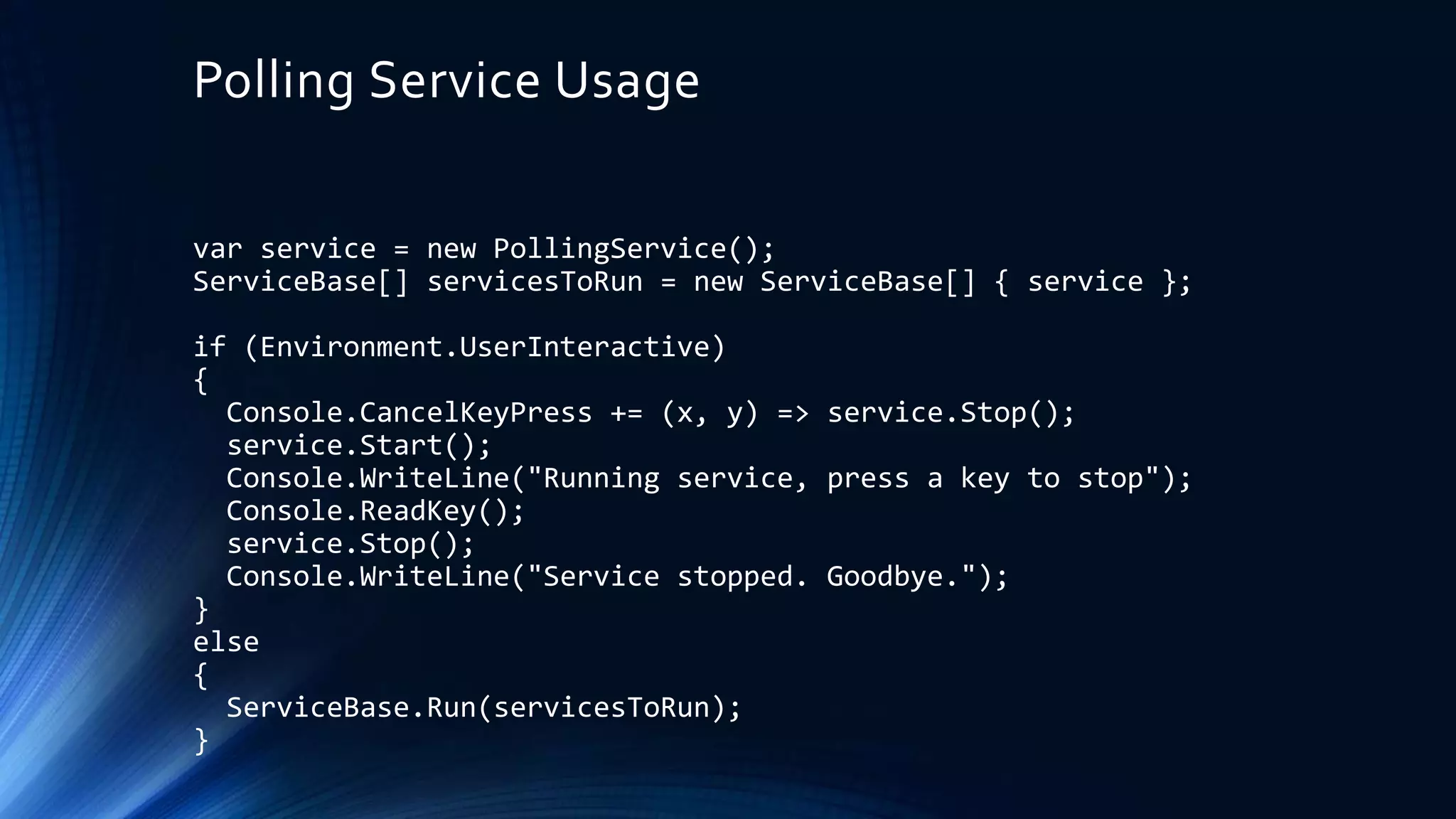 Polling Service Usage
var service = new PollingService();
ServiceBase[] servicesToRun = new ServiceBase[] { service };
if (Environment.UserInteractive)
{
Console.CancelKeyPress += (x, y) => service.Stop();
service.Start();
Console.WriteLine("Running service, press a key to stop");
Console.ReadKey();
service.Stop();
Console.WriteLine("Service stopped. Goodbye.");
}
else
{
ServiceBase.Run(servicesToRun);
}
 