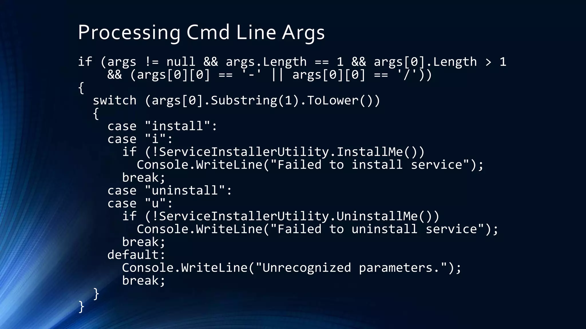 Processing Cmd Line Args
if (args != null && args.Length == 1 && args[0].Length > 1
&& (args[0][0] == '-' || args[0][0] == '/'))
{
switch (args[0].Substring(1).ToLower())
{
case "install":
case "i":
if (!ServiceInstallerUtility.InstallMe())
Console.WriteLine("Failed to install service");
break;
case "uninstall":
case "u":
if (!ServiceInstallerUtility.UninstallMe())
Console.WriteLine("Failed to uninstall service");
break;
default:
Console.WriteLine("Unrecognized parameters.");
break;
}
}
 