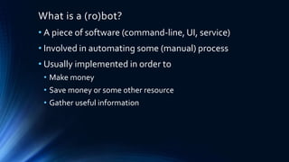 What is a (ro)bot?
• A piece of software (command-line, UI, service)
• Involved in automating some (manual) process
• Usually implemented in order to
• Make money
• Save money or some other resource
• Gather useful information
 