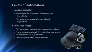 Levels of automation
• Levels of activation
• Manual = you run a console/UI executable/script
• One off tasks
• Fully automatic = service,Windows scheduler
• Regular tasks
• Interaction modes
• Fully automatic = no interaction, only program updates
• Coarse tuning = small level of control to fine tune behavior
Possibly define starting parameters
• Fine tuning = bot with a human front-end
 