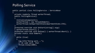 Polling Service
public partial class PollingService : ServiceBase
{
private readonly Thread workerThread;
public PollingService()
{
InitializeComponent();
workerThread = new Thread(DoWork);
workerThread.SetApartmentState(ApartmentState.STA);
}
protected override void OnStart(string[] args)
{ workerThread.Start(); }
protected override void OnStop() { workerThread.Abort(); }
private static void DoWork()
{
while (true)
{
log.Info("Doing work...");
// do some work, then
Thread.Sleep(1000);
}
}
}
 