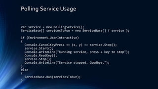 Polling Service Usage
var service = new PollingService();
ServiceBase[] servicesToRun = new ServiceBase[] { service };
if (Environment.UserInteractive)
{
Console.CancelKeyPress += (x, y) => service.Stop();
service.Start();
Console.WriteLine("Running service, press a key to stop");
Console.ReadKey();
service.Stop();
Console.WriteLine("Service stopped. Goodbye.");
}
else
{
ServiceBase.Run(servicesToRun);
}
 