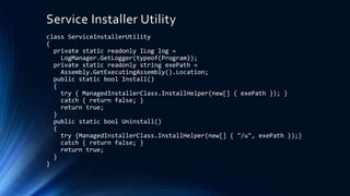 Service Installer Utility
class ServiceInstallerUtility
{
private static readonly ILog log =
LogManager.GetLogger(typeof(Program));
private static readonly string exePath =
Assembly.GetExecutingAssembly().Location;
public static bool Install()
{
try { ManagedInstallerClass.InstallHelper(new[] { exePath }); }
catch { return false; }
return true;
}
public static bool Uninstall()
{
try {ManagedInstallerClass.InstallHelper(new[] { "/u", exePath });}
catch { return false; }
return true;
}
}
 