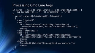 Processing Cmd Line Args
if (args != null && args.Length == 1 && args[0].Length > 1
&& (args[0][0] == '-' || args[0][0] == '/'))
{
switch (args[0].Substring(1).ToLower())
{
case "install":
case "i":
if (!ServiceInstallerUtility.InstallMe())
Console.WriteLine("Failed to install service");
break;
case "uninstall":
case "u":
if (!ServiceInstallerUtility.UninstallMe())
Console.WriteLine("Failed to uninstall service");
break;
default:
Console.WriteLine("Unrecognized parameters.");
break;
}
}
 