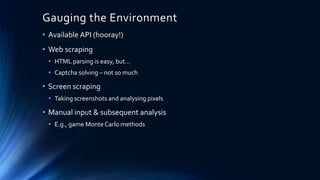 Gauging the Environment
• Available API (hooray!)
• Web scraping
• HTML parsing is easy, but…
• Captcha solving – not so much
• Screen scraping
• Taking screenshots and analysing pixels
• Manual input & subsequent analysis
• E.g., game Monte Carlo methods
 
